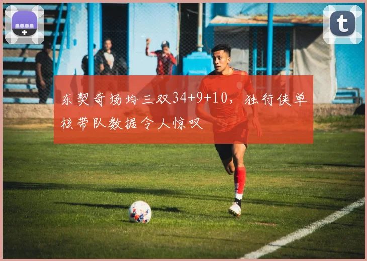 东契奇场均三双34+9+10，独行侠单核带队数据令人惊叹
