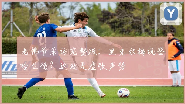 老佛爷采访完整版：里克尔梅说签哈兰德？这就是虚张声势
