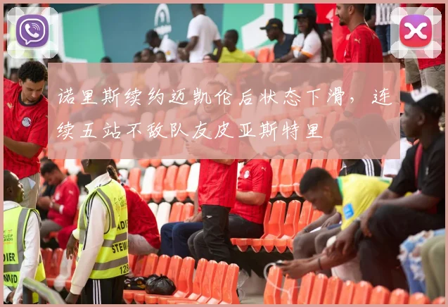 诺里斯续约迈凯伦后状态下滑，连续五站不敌队友皮亚斯特里
