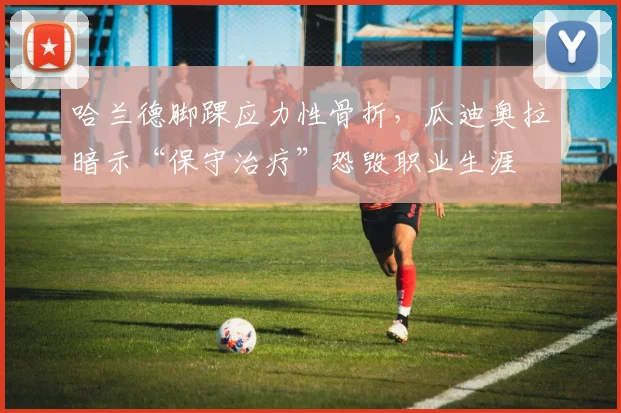 哈兰德脚踝应力性骨折，瓜迪奥拉暗示“保守治疗”恐毁职业生涯
