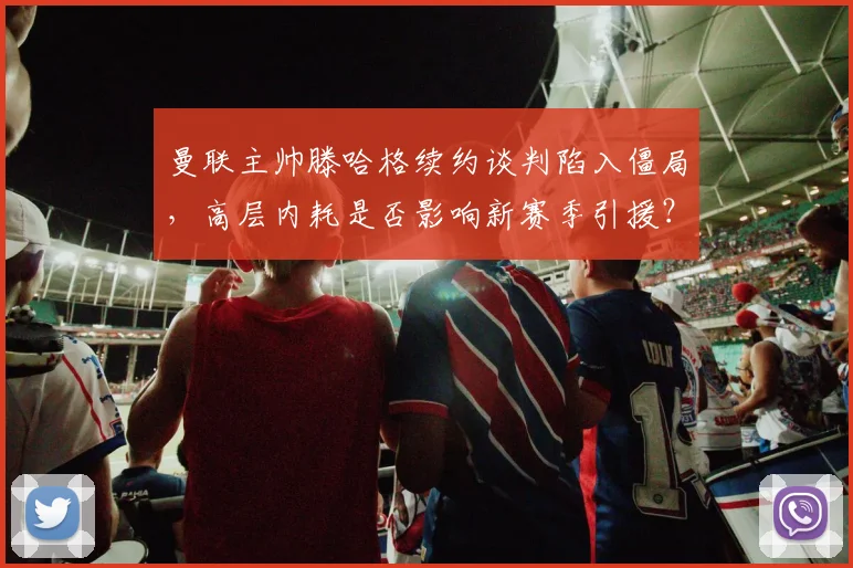 曼联主帅滕哈格续约谈判陷入僵局，高层内耗是否影响新赛季引援？