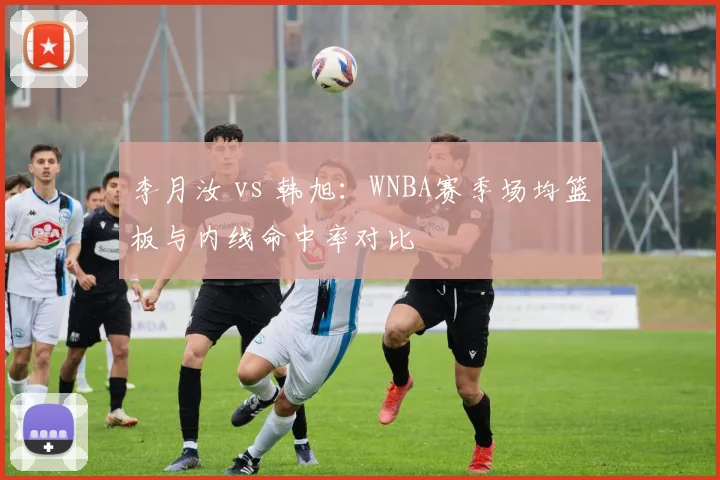 李月汝 vs 韩旭：WNBA赛季场均篮板与内线命中率对比