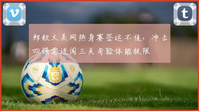 郑钦文美网热身赛签运不佳，冲击四强需连闯三关考验体能极限