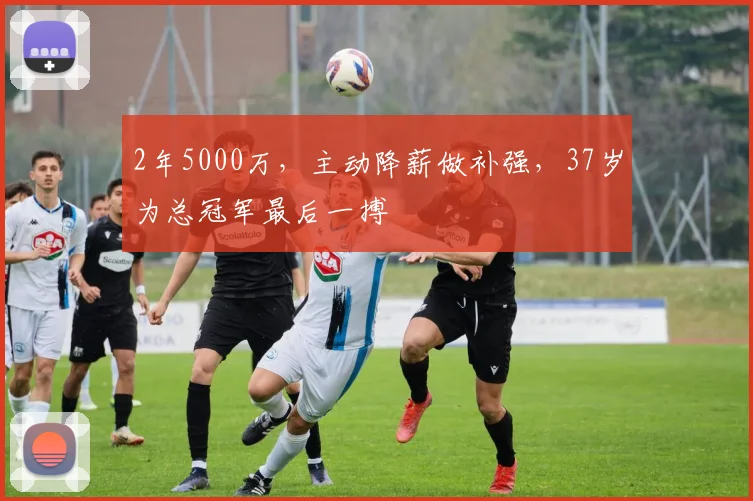 2年5000万，主动降薪做补强，37岁为总冠军最后一搏